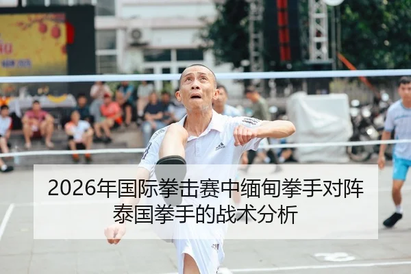 2026年国际拳击赛中缅甸拳手对阵泰国拳手的战术分析