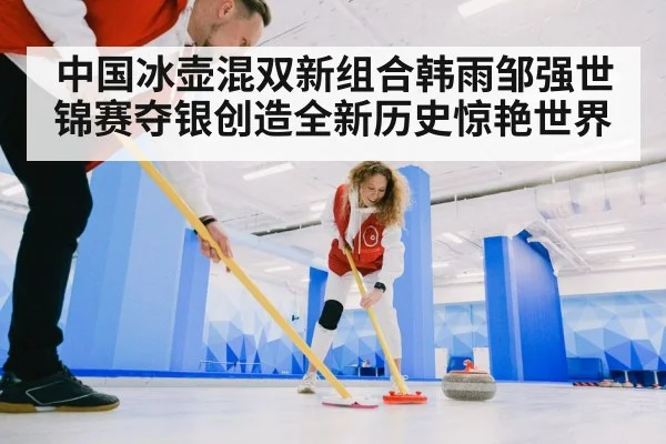 中国冰壶混双新组合韩雨邹强世锦赛夺银创造全新历史惊艳世界
